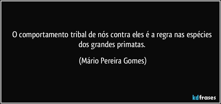 O comportamento tribal de nós contra eles é a regra nas espécies dos grandes primatas. (Mário Pereira Gomes)