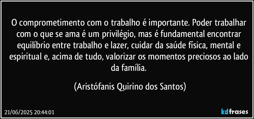 O comprometimento com o trabalho é importante. Poder trabalhar com o que se ama é um privilégio, mas é fundamental encontrar equilíbrio entre trabalho e lazer, cuidar da saúde física, mental e espiritual e, acima de tudo, valorizar os momentos preciosos ao lado da família. (Aristófanis Quirino dos Santos)