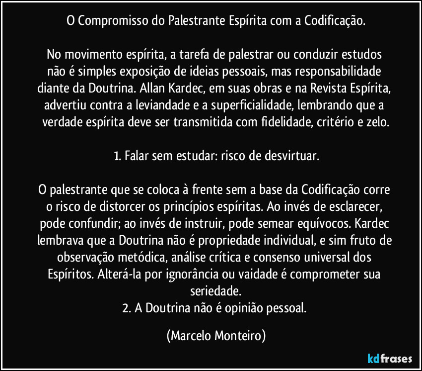 O Compromisso do Palestrante Espírita com a Codificação.
No movimento espírita, a tarefa de palestrar ou conduzir estudos não é simples exposição de ideias pessoais, mas responsabilidade diante da Doutrina. Allan Kardec, em suas obras e na Revista Espírita, advertiu contra a leviandade e a superficialidade, lembrando que a verdade espírita deve ser transmitida com fidelidade, critério e zelo.
1. Falar sem estudar: risco de desvirtuar.
O palestrante que se coloca à frente sem a base da Codificação corre o risco de distorcer os princípios espíritas. Ao invés de esclarecer, pode confundir; ao invés de instruir, pode semear equívocos. Kardec lembrava que a Doutrina não é propriedade individual, e sim fruto de observação metódica, análise crítica e consenso universal dos Espíritos. Alterá-la por ignorância ou vaidade é comprometer sua seriedade.
2. A Doutrina não é opinião pessoal. (Marcelo Monteiro)