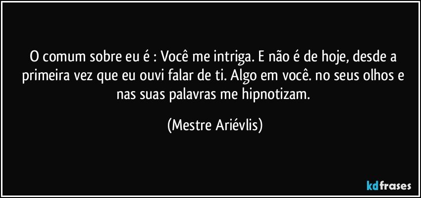 O comum sobre eu é : Você me intriga. E não é de hoje, desde a primeira vez que eu ouvi falar de ti. Algo em você. no seus olhos e nas suas palavras me hipnotizam. (Mestre Ariévlis)