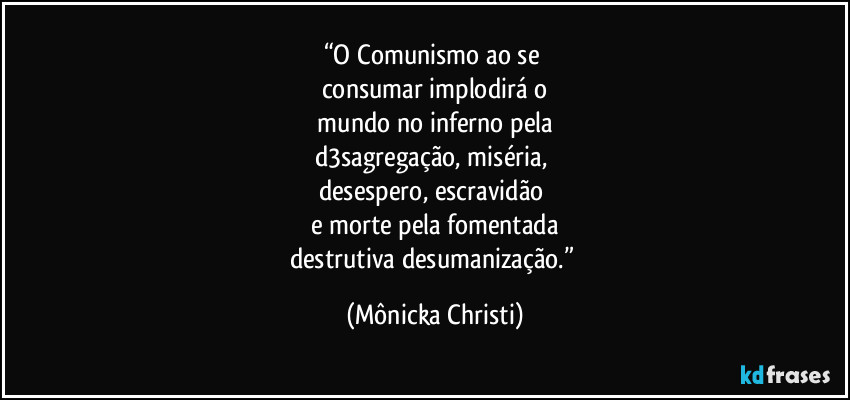 “O Comunismo ao se 
consumar implodirá o
 mundo no inferno pela 
d3sagregação, miséria, 
desespero, escravidão 
e morte pela fomentada
destrutiva desumanização.” (Mônicka Christi)