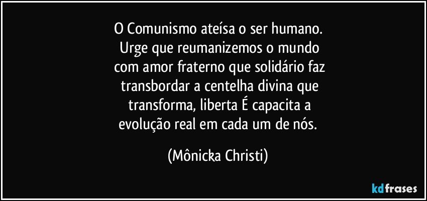 O Comunismo ateísa  o ser humano.
 Urge que reumanizemos o mundo
 com amor fraterno que solidário faz
 transbordar a centelha divina que
 transforma, liberta É capacita a
 evolução real em cada um de nós. (Mônicka Christi)