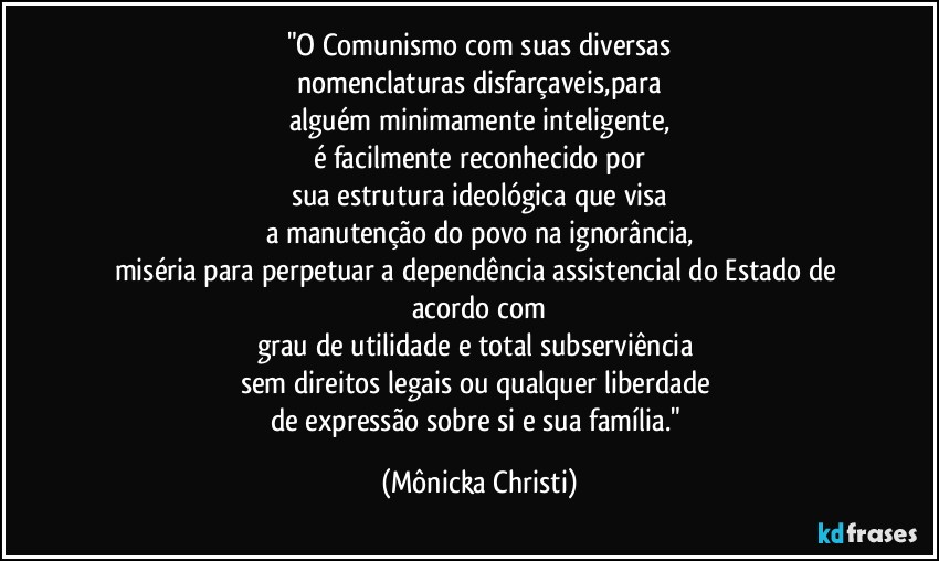 "O Comunismo com suas diversas
nomenclaturas disfarçaveis,para
alguém minimamente inteligente,
é facilmente reconhecido por
sua estrutura ideológica que visa
a manutenção do povo na ignorância,
miséria para perpetuar a dependência assistencial do Estado de acordo com
grau de utilidade e total subserviência 
sem direitos legais ou qualquer liberdade 
de expressão sobre si e sua família." (Mônicka Christi)