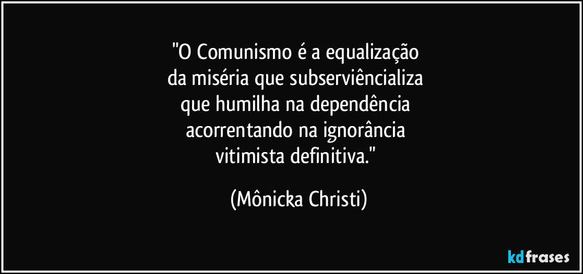"O Comunismo é a equalização 
da miséria que subserviêncializa 
que humilha na dependência 
acorrentando na ignorância 
vitimista definitiva." (Mônicka Christi)