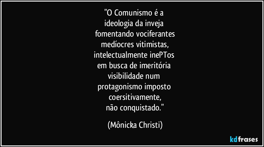 "O Comunismo é a 
ideologia  da inveja 
fomentando vociferantes
 medíocres vitimistas, 
intelectualmente inePTos 
em busca de imeritória 
visibilidade num 
protagonismo imposto 
coersitivamente,
 não conquistado." (Mônicka Christi)