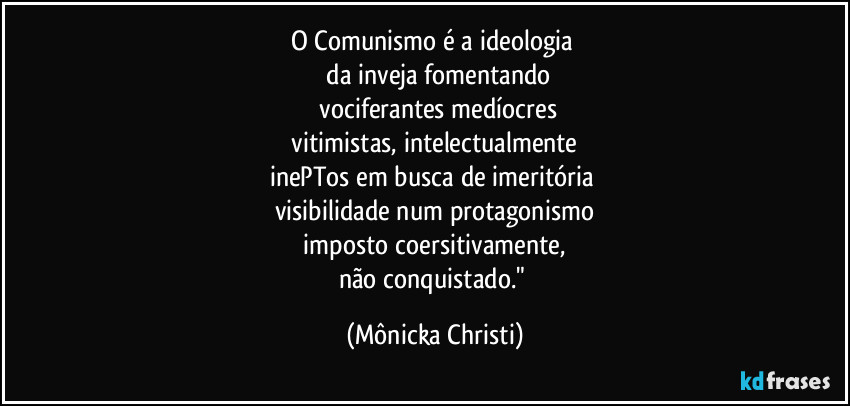 O Comunismo é a ideologia
da inveja fomentando
vociferantes medíocres
vitimistas, intelectualmente
inePTos em busca de imeritória
visibilidade num protagonismo
imposto coersitivamente,
não conquistado." (Mônicka Christi)