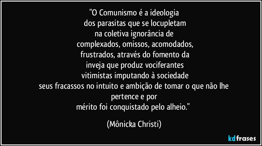 "O Comunismo é a ideologia
dos parasitas que se locupletam
na coletiva ignorância de
complexados, omissos, acomodados,
frustrados, através do fomento da
inveja que produz vociferantes
vitimistas imputando à sociedade
seus fracassos no intuito e ambição de tomar o que não lhe pertence e por
mérito foi conquistado pelo alheio." (Mônicka Christi)