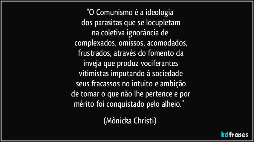 "O Comunismo é a ideologia
dos parasitas que se locupletam
na coletiva ignorância de
complexados, omissos, acomodados,
frustrados, através do fomento da
inveja que produz vociferantes
vitimistas imputando à sociedade
seus fracassos no intuito e ambição
de tomar o que não lhe pertence e por
mérito foi conquistado pelo alheio." (Mônicka Christi)