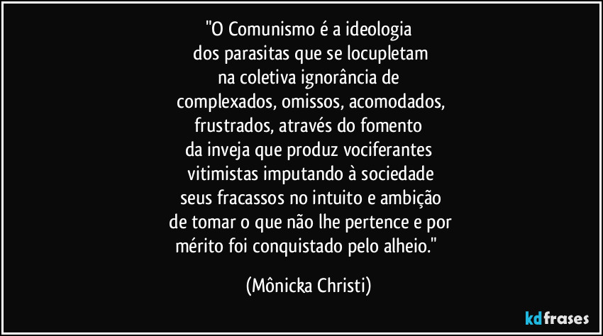 "O Comunismo é a ideologia
 dos parasitas que se locupletam
na coletiva ignorância de
 complexados, omissos, acomodados,
 frustrados, através do fomento 
da inveja que produz vociferantes
 vitimistas imputando à sociedade
 seus fracassos no intuito e ambição
 de tomar o que não lhe pertence e por
mérito foi conquistado pelo alheio." (Mônicka Christi)