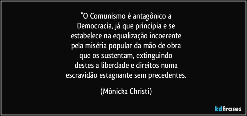 "O Comunismo é antagônico a
Democracia, já que principia e se
estabelece na equalização incoerente
pela miséria popular da mão de obra
 que os sustentam, extinguindo 
destes a liberdade e direitos numa
 escravidão estagnante sem precedentes. (Mônicka Christi)