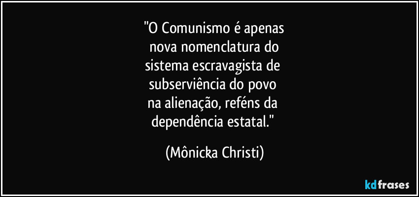 "O Comunismo é apenas
 nova nomenclatura do 
sistema escravagista de 
subserviência do povo 
na alienação, reféns da 
dependência estatal." (Mônicka Christi)