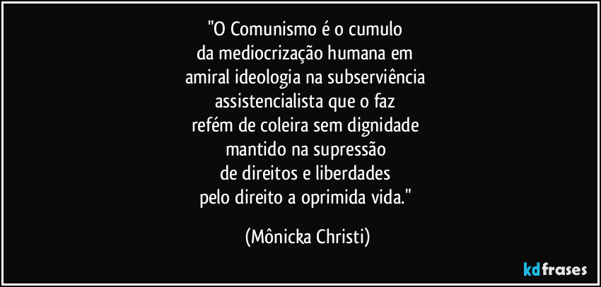 "O Comunismo é o cumulo 
da mediocrização humana em 
amiral ideologia na subserviência 
assistencialista que o faz 
refém de coleira sem dignidade 
mantido na supressão 
de direitos e liberdades 
pelo direito a oprimida vida." (Mônicka Christi)