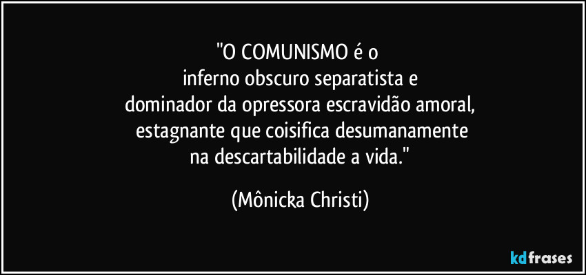 "O COMUNISMO é o 
inferno obscuro separatista e
dominador da opressora escravidão amoral,
 estagnante que coisifica desumanamente
 na descartabilidade a vida." (Mônicka Christi)