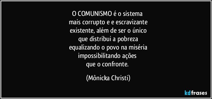 O COMUNISMO é o sistema 
mais corrupto e e escravizante
existente, além de ser o único
que distribui a pobreza
equalizando o povo na miséria
impossibilitando ações 
que o confronte. (Mônicka Christi)