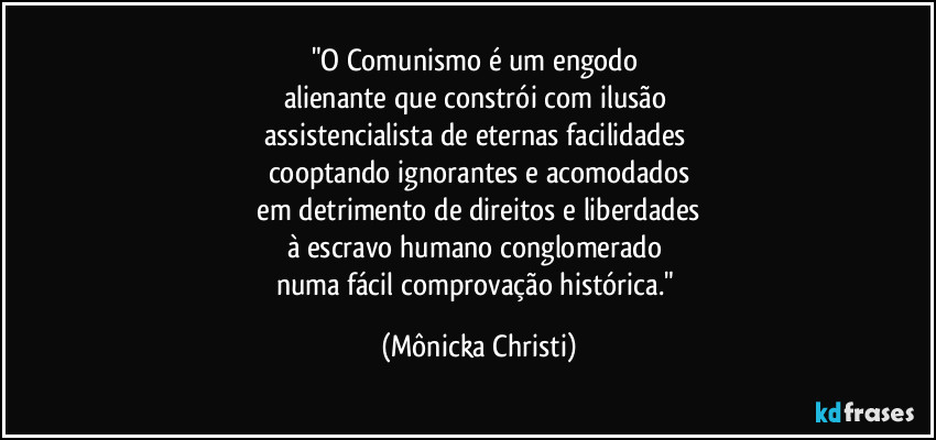 "O Comunismo é um engodo 
alienante que constrói com ilusão 
assistencialista de eternas facilidades 
cooptando ignorantes e acomodados
 em detrimento de direitos e liberdades 
à escravo humano conglomerado 
numa fácil comprovação histórica." (Mônicka Christi)