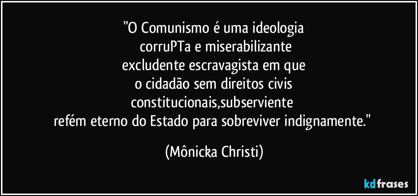 "O Comunismo é uma ideologia
 corruPTa e miserabilizante
 excludente escravagista em que 
o cidadão sem direitos civis
constitucionais,subserviente 
refém eterno do Estado para sobreviver indignamente." (Mônicka Christi)