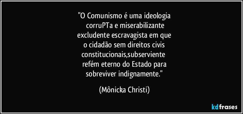 "O Comunismo é uma ideologia
 corruPTa e miserabilizante
 excludente escravagista em que 
o cidadão sem direitos civis
constitucionais,subserviente 
refém eterno do Estado para
 sobreviver indignamente." (Mônicka Christi)