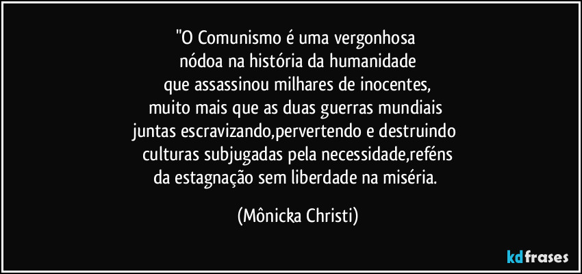 "O Comunismo é uma vergonhosa 
nódoa na história da humanidade
que assassinou milhares de inocentes,
muito mais que as duas guerras mundiais 
juntas escravizando,pervertendo e destruindo 
culturas subjugadas pela necessidade,reféns
da estagnação sem liberdade na miséria. (Mônicka Christi)