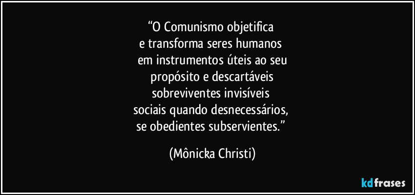 “O Comunismo objetifica 
e transforma seres humanos 
em instrumentos úteis ao seu
 propósito e descartáveis 
sobreviventes invisíveis 
sociais quando desnecessários, 
se obedientes subservientes.” (Mônicka Christi)