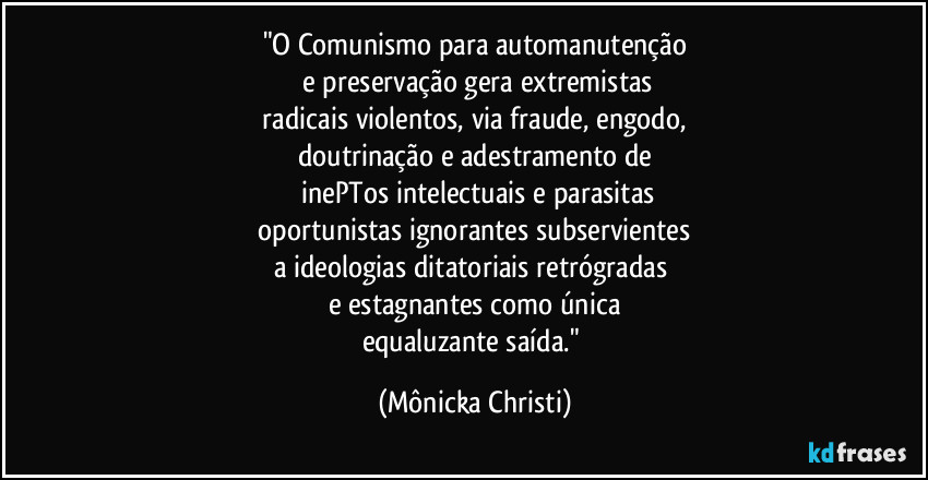 "O Comunismo para automanutenção
 e preservação gera extremistas
 radicais violentos, via fraude, engodo, 
doutrinação e adestramento de
 inePTos intelectuais e parasitas
 oportunistas ignorantes subservientes 
a ideologias ditatoriais retrógradas 
e estagnantes como única
equaluzante saída." (Mônicka Christi)