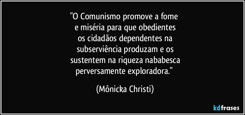 "O Comunismo promove a fome  
e miséria para que obedientes
os cidadãos dependentes na
subserviência produzam e os
sustentem na riqueza nababesca
perversamente exploradora." (Mônicka Christi)