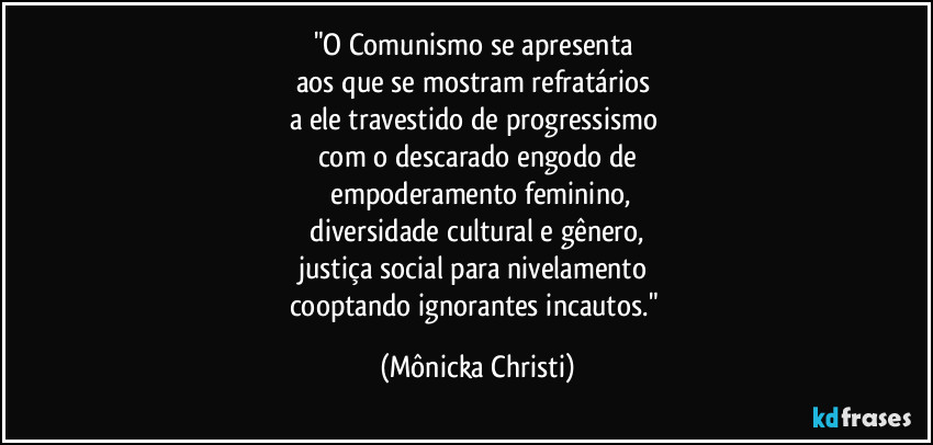 "O Comunismo se apresenta
aos que se mostram refratários
a ele travestido de progressismo
com o descarado engodo de
empoderamento feminino,
diversidade cultural e gênero,
justiça social para nivelamento
cooptando ignorantes incautos." (Mônicka Christi)