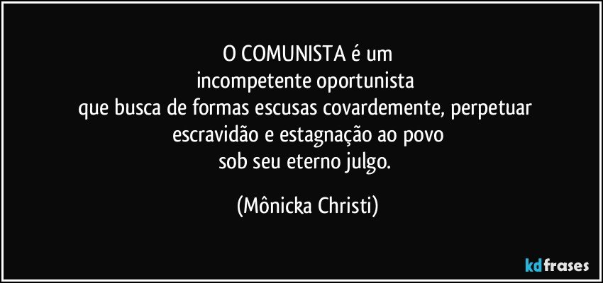 O COMUNISTA é um
incompetente oportunista 
que busca de formas escusas covardemente, perpetuar 
escravidão e estagnação ao povo
sob seu eterno julgo. (Mônicka Christi)