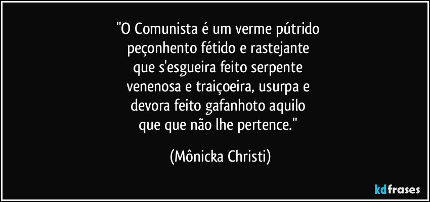 "O Comunista é um verme pútrido 
peçonhento fétido e rastejante 
que s'esgueira feito serpente 
venenosa e traiçoeira, usurpa e 
devora feito gafanhoto aquilo 
que que não lhe pertence." (Mônicka Christi)