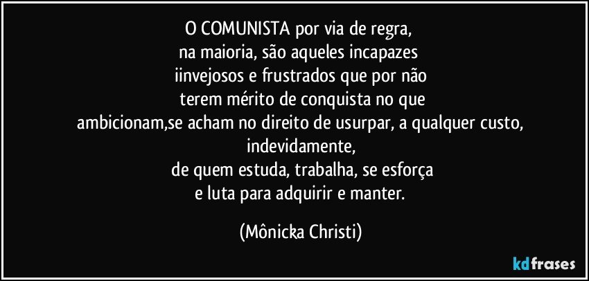 O COMUNISTA por via de regra, 
na maioria, são aqueles incapazes 
iinvejosos e frustrados que por não
 terem mérito de conquista no que
 ambicionam,se acham no direito de usurpar, a qualquer custo, indevidamente,
 de quem estuda, trabalha, se esforça
 e luta para adquirir e manter. (Mônicka Christi)