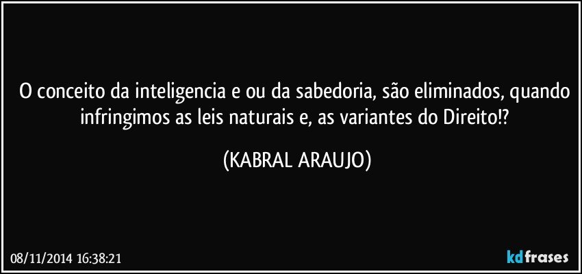 O conceito da inteligencia e/ou da sabedoria, são eliminados, quando infringimos as leis naturais e, as variantes do Direito!? (KABRAL ARAUJO)