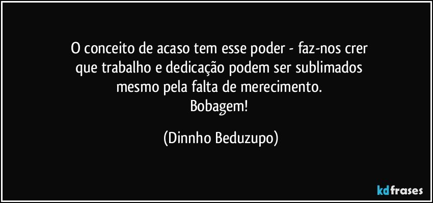 O conceito de acaso tem esse poder - faz-nos crer 
que trabalho e dedicação podem ser sublimados 
mesmo pela falta de merecimento. 
Bobagem! (Dinnho Beduzupo)