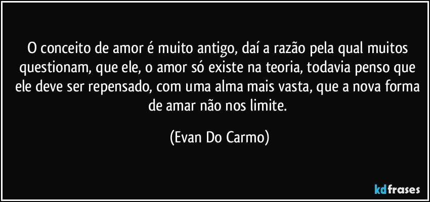 O conceito de amor é muito antigo, daí a razão pela qual muitos questionam, que ele, o amor só existe na teoria, todavia penso que ele deve ser repensado, com uma alma mais vasta, que a nova forma de amar não nos limite. (Evan Do Carmo)