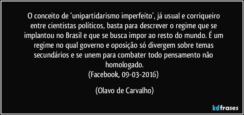 O conceito de ‘unipartidarismo imperfeito’, já usual e corriqueiro entre cientistas políticos, basta para descrever o regime que se implantou no Brasil e que se busca impor ao resto do mundo. É um regime no qual governo e oposição só divergem sobre temas secundários e se unem para combater todo pensamento não homologado.
(Facebook, 09-03-2016) (Olavo de Carvalho)