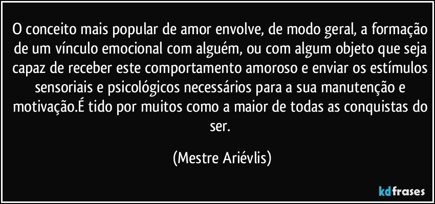 O conceito mais popular de amor envolve, de modo geral, a formação de um vínculo emocional com alguém, ou com algum objeto que seja capaz de receber este comportamento amoroso e enviar os estímulos sensoriais e psicológicos necessários para a sua manutenção e motivação.É tido por muitos como a maior de todas as conquistas do ser. (Mestre Ariévlis)