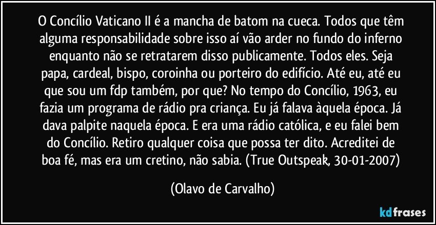 O Concílio Vaticano II é a mancha de batom na cueca. Todos que têm alguma responsabilidade sobre isso aí vão arder no fundo do inferno enquanto não se retratarem disso publicamente. Todos eles. Seja papa, cardeal, bispo, coroinha ou porteiro do edifício. Até eu, até eu que sou um fdp também, por que? No tempo do Concílio, 1963, eu fazia um programa de rádio pra criança. Eu já falava àquela época. Já dava palpite naquela época. E era uma rádio católica, e eu falei bem do Concílio. Retiro qualquer coisa que possa ter dito. Acreditei de boa fé, mas era um cretino, não sabia. (True Outspeak, 30-01-2007) (Olavo de Carvalho)