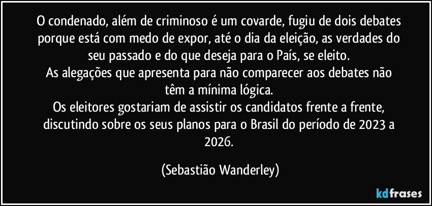 O condenado, além de criminoso é um covarde, fugiu de dois debates porque está com medo de expor, até o dia da eleição, as verdades do seu passado e do que deseja para o País, se eleito. 
As alegações que apresenta para não comparecer aos debates não têm a mínima lógica. 
Os eleitores gostariam de assistir os candidatos frente a frente, discutindo sobre os seus planos para o Brasil do período de 2023 a 2026. (Sebastião Wanderley)