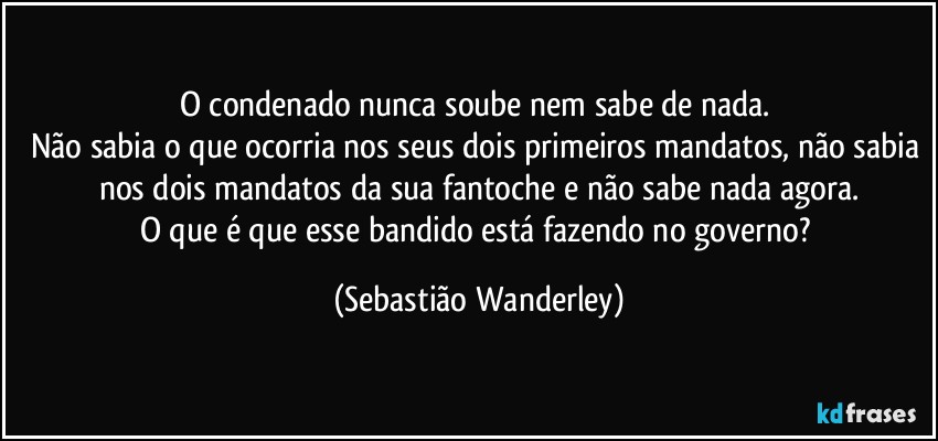 O condenado nunca soube nem sabe de nada. 
Não sabia o que ocorria nos seus dois primeiros mandatos, não sabia nos dois mandatos da sua fantoche e não sabe nada agora.
O que é que esse bandido está fazendo no governo? (Sebastião Wanderley)