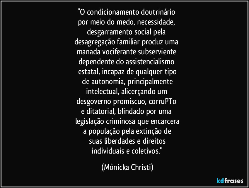 "O condicionamento doutrinário 
por meio do medo, necessidade, 
desgarramento social pela 
desagregação familiar produz uma 
manada vociferante subserviente 
dependente do assistencialismo 
estatal, incapaz de qualquer tipo
 de autonomia, principalmente 
intelectual, alicerçando um 
desgoverno promíscuo, corruPTo 
e ditatorial, blindado por uma 
legislação criminosa que encarcera
 a população pela extinção de 
suas liberdades e direitos
 individuais e coletivos." (Mônicka Christi)