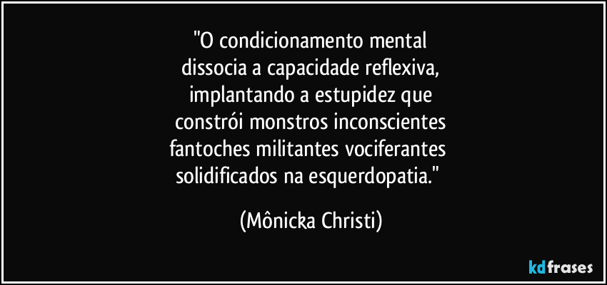 "O condicionamento mental
 dissocia a capacidade reflexiva, 
implantando a estupidez que
 constrói monstros inconscientes 
fantoches militantes vociferantes 
solidificados na esquerdopatia." (Mônicka Christi)