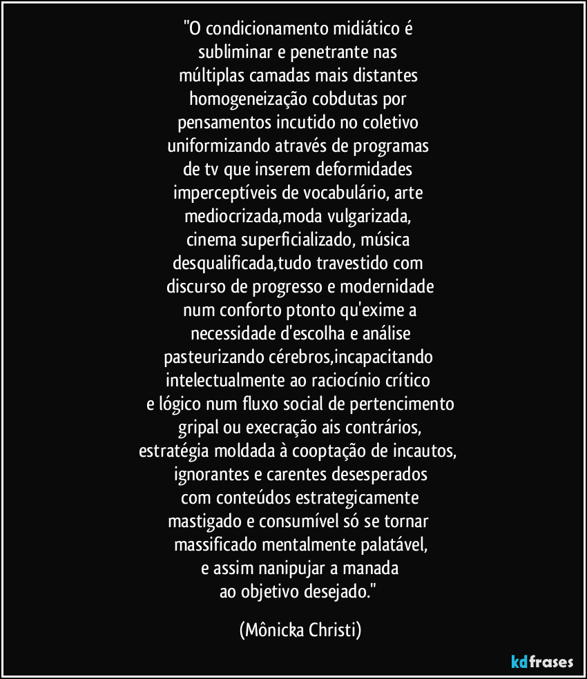 "O condicionamento midiático é
subliminar e penetrante nas
múltiplas camadas mais distantes
homogeneização cobdutas por
pensamentos incutido no coletivo
uniformizando através de programas
de tv que inserem deformidades
imperceptíveis de vocabulário, arte
mediocrizada,moda vulgarizada,
cinema superficializado, música
desqualificada,tudo travestido com
discurso de progresso e modernidade
num conforto ptonto qu'exime a
necessidade d'escolha e análise
pasteurizando cérebros,incapacitando
intelectualmente ao raciocínio crítico
e lógico num fluxo social de pertencimento
gripal ou execração ais contrários,
estratégia moldada à cooptação de incautos,
ignorantes e carentes desesperados
com conteúdos estrategicamente
mastigado e consumível só se tornar
massificado mentalmente palatável,
e assim nanipujar a manada
ao objetivo desejado." (Mônicka Christi)