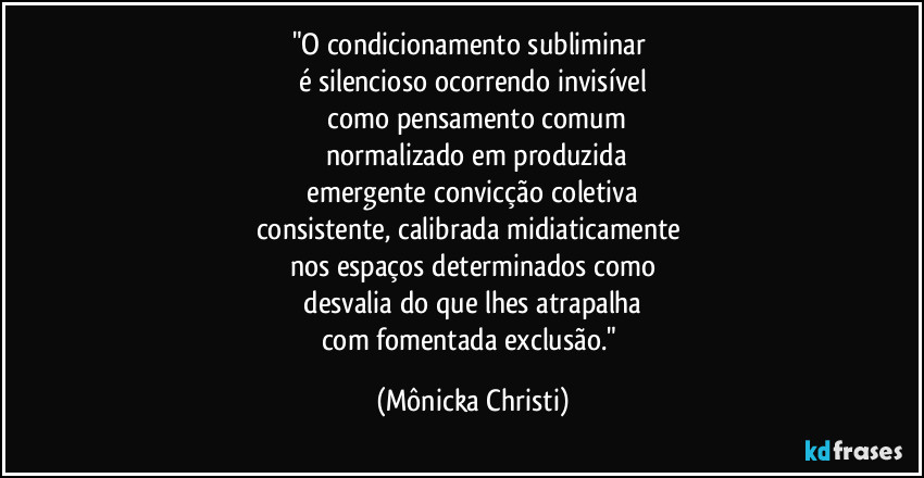"O condicionamento subliminar 
é silencioso ocorrendo invisível
 como pensamento comum
 normalizado em produzida
 emergente convicção coletiva 
consistente, calibrada midiaticamente 
nos espaços determinados como
 desvalia do que lhes atrapalha 
com fomentada exclusão." (Mônicka Christi)