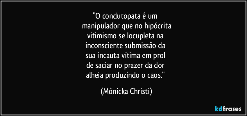 "O condutopata é um 
manipulador que no hipócrita
vitimismo se locupleta na 
inconsciente submissão da 
sua incauta vítima em prol 
de saciar no prazer da dor 
alheia produzindo o caos." (Mônicka Christi)