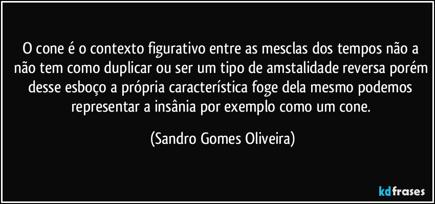 O cone é o contexto figurativo entre as mesclas dos tempos não a não tem como duplicar ou ser um tipo de amstalidade reversa porém desse esboço a própria característica foge dela mesmo podemos representar a insânia por exemplo como um cone. (Sandro Gomes Oliveira)