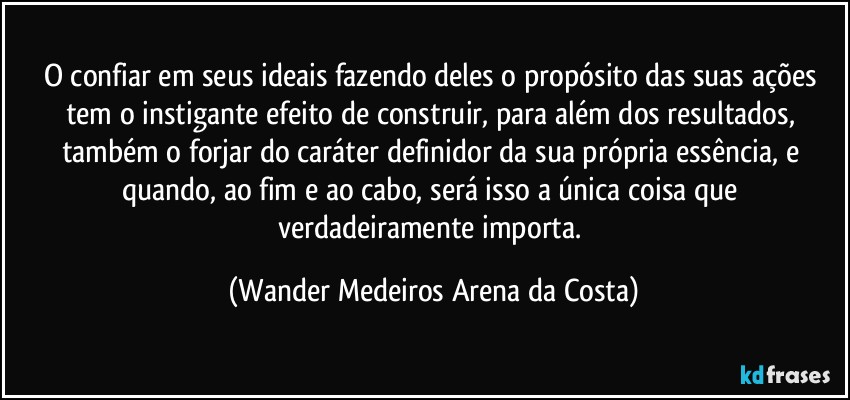 O confiar em seus ideais fazendo deles o propósito das suas ações tem o instigante efeito de construir, para além dos resultados, também o forjar do caráter definidor da sua própria essência, e quando, ao fim e ao cabo, será isso a única coisa que verdadeiramente importa. (Wander Medeiros Arena da Costa)