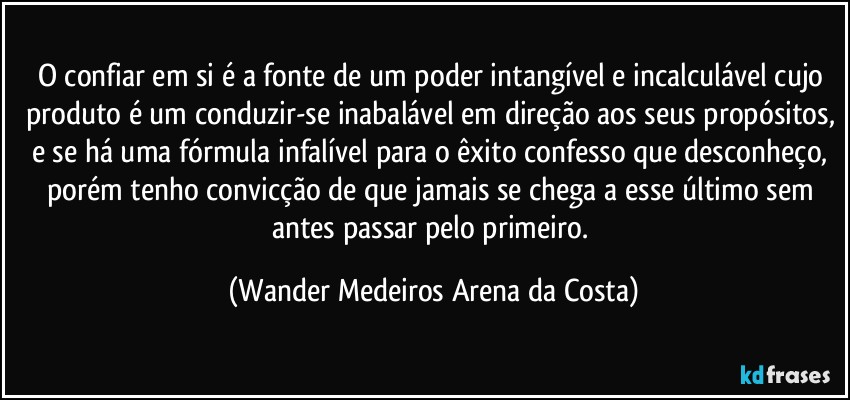 O confiar em si é a fonte de um poder intangível e incalculável cujo produto é um conduzir-se inabalável em direção aos seus propósitos, e se há uma fórmula infalível para o êxito confesso que desconheço, porém tenho convicção de que jamais se chega a esse último sem antes passar pelo primeiro. (Wander Medeiros Arena da Costa)