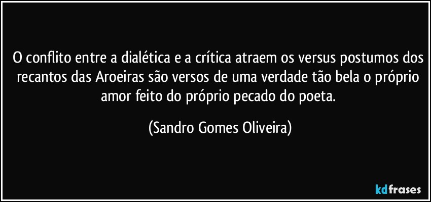 O conflito entre a dialética e a crítica atraem os versus postumos dos recantos das Aroeiras são versos de uma verdade tão bela o próprio amor feito do próprio pecado do poeta. (Sandro Gomes Oliveira)