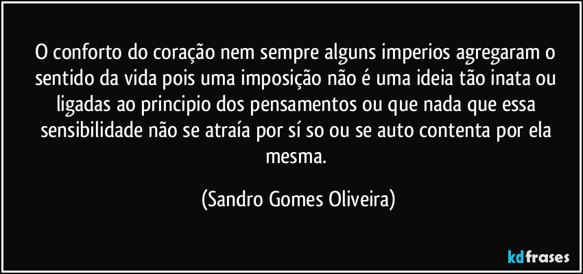 O conforto do coração nem sempre alguns imperios agregaram o sentido da vida pois uma imposição não é uma ideia tão inata ou ligadas ao principio dos pensamentos ou que nada que essa sensibilidade não se atraía por sí so ou se auto contenta por ela mesma. (Sandro Gomes Oliveira)