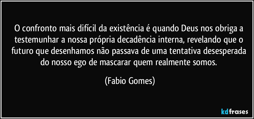 O confronto mais difícil da existência é quando Deus nos obriga a testemunhar a nossa própria decadência interna, revelando que o futuro que desenhamos não passava de uma tentativa desesperada do nosso ego de mascarar quem realmente somos. (Fabio Gomes)