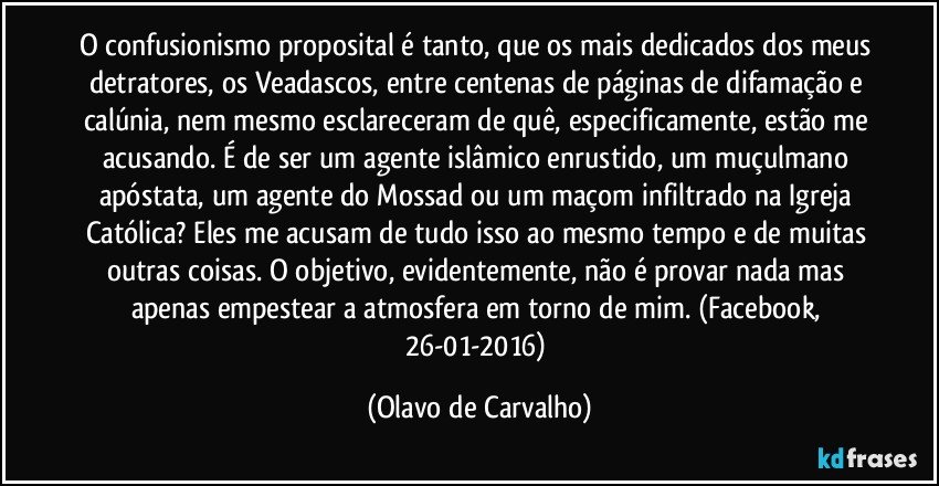 O confusionismo proposital é tanto, que os mais dedicados dos meus detratores, os Veadascos, entre centenas de páginas de difamação e calúnia, nem mesmo esclareceram de quê, especificamente, estão me acusando. É de ser um agente islâmico enrustido, um muçulmano apóstata, um agente do Mossad ou um maçom infiltrado na Igreja Católica? Eles me acusam de tudo isso ao mesmo tempo e de muitas outras coisas. O objetivo, evidentemente, não é provar nada mas apenas empestear a atmosfera em torno de mim. (Facebook, 26-01-2016) (Olavo de Carvalho)