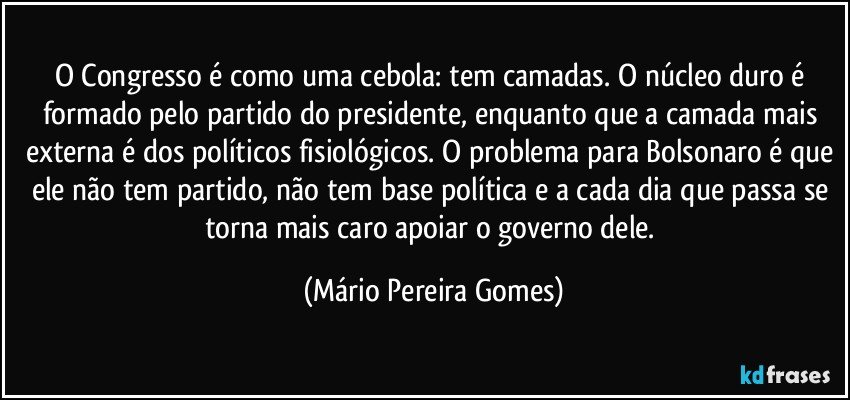 O Congresso é como uma cebola: tem camadas. O núcleo duro é formado pelo partido do presidente, enquanto que a camada mais externa é dos políticos fisiológicos. O problema para Bolsonaro é que ele não tem partido, não tem base política e a cada dia que passa se torna mais caro apoiar o governo dele. (Mário Pereira Gomes)